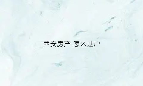 西安房产怎么过户(西安房屋过户流程办理)